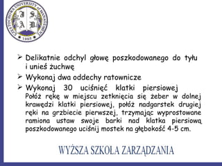  Delikatnie odchyl głowę poszkodowanego do tyłu
i unieś żuchwę
 Wykonaj dwa oddechy ratownicze
 Wykonaj 30 uciśnięć klatki piersiowej
Połóż rękę w miejscu zetknięcia się żeber w dolnej
krawędzi klatki piersiowej, połóż nadgarstek drugiej
ręki na grzbiecie pierwszej, trzymając wyprostowane
ramiona ustaw swoje barki nad klatka piersiową
poszkodowanego uciśnij mostek na głębokość 4-5 cm.
 