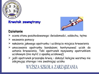 Krwotok zewnętrznyKrwotok zewnętrzny
DziałanieDziałanie
 ocena stanu poszkodowanego: świadomości, oddechu, tętna
 wezwanie pomocy
 nałożenie jałowego opatrunku i uciśnięcie miejsca krwawienia
 umocowanie opatrunku bandażem; kontynuować ucisk do
ustania krwawienia. Taki opatrunek nazywamy opatrunkiem
uciskowym (nie mylić z opaską uciskową!)
 jeśli opatrunek przesiąka krwią – dołożyć kolejne warstwy nie
zdejmując starego i nie zwalniając ucisku
 