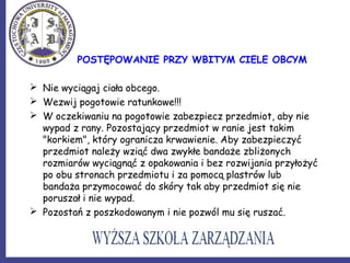 POSTĘPOWANIE PRZY WBITYM CIELE OBCYM
 Nie wyciągaj ciała obcego.
 Wezwij pogotowie ratunkowe!!!
 W oczekiwaniu na pogotowie zabezpiecz przedmiot, aby nie
wypad z rany. Pozostający przedmiot w ranie jest takim
"korkiem", który ogranicza krwawienie. Aby zabezpieczyć
przedmiot należy wziąć dwa zwykłe bandaże zbliżonych
rozmiarów wyciągnąć z opakowania i bez rozwijania przyłożyć
po obu stronach przedmiotu i za pomocą plastrów lub
bandaża przymocować do skóry tak aby przedmiot się nie
poruszał i nie wypad.
 Pozostań z poszkodowanym i nie pozwól mu się ruszać.
 