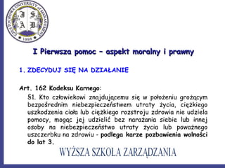 I Pierwsza pomoc – aspekt moralny i prawnyI Pierwsza pomoc – aspekt moralny i prawny
1. ZDECYDUJ SIĘ NA DZIAŁANIE
Art. 162 Kodeksu Karnego:
§1. Kto człowiekowi znajdującemu się w położeniu grożącym
bezpośrednim niebezpieczeństwem utraty życia, ciężkiego
uszkodzenia ciała lub ciężkiego rozstroju zdrowia nie udziela
pomocy, mogąc jej udzielić bez narażania siebie lub innej
osoby na niebezpieczeństwo utraty życia lub poważnego
uszczerbku na zdrowiu - podlega karze pozbawienia wolności
do lat 3.
 