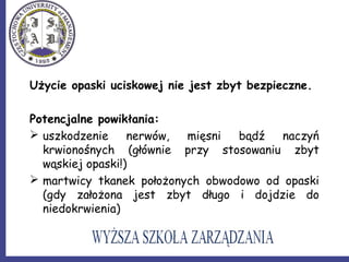 Użycie opaski uciskowej nie jest zbyt bezpieczne.
Potencjalne powikłania:
 uszkodzenie nerwów, mięsni bądź naczyń
krwionośnych (głównie przy stosowaniu zbyt
wąskiej opaski!)
 martwicy tkanek położonych obwodowo od opaski
(gdy założona jest zbyt długo i dojdzie do
niedokrwienia)
 