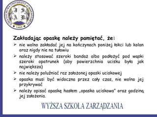 Zakładając opaskę należy pamiętać, że:
 nie wolno zakładać jej na kończynach poniżej łokci lub kolan
oraz nigdy nie na tułowiu
 należy stosować szeroki bandaż albo podłożyć pod wąski
szeroki opatrunek (aby powierzchnia ucisku była jak
największa)
 nie należy poluźniać raz założonej opaski uciskowej
 opaska musi być widoczna przez cały czas, nie wolno jej
przykrywać
 należy opisać opaskę hasłem „opaska uciskowa” oraz godziną
jej założenia.
 
