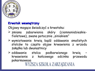 Krwotok wewnętrznyKrwotok wewnętrzny
Objawy mogące świadczyć o krwotoku:
 zmiana zabarwienia skóry (ciemnoniebieskie-
fioletowe), zwane potocznie „siniakiem”
 wymiotowanie krwią bądź oddawanie smolistych
stolców to często objaw krwawienia z wrzodu
żołądka lub dwunastnicy
 oddawanie stolca podbarwionego krwią –
krwawienie z końcowego odcinka przewodu
pokarmowego
 