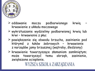  oddawanie moczu podbarwionego krwią –
krwawienie z układu moczowego
 wykrztuszanie wydzieliny podbarwionej krwią lub
krwi – krwawienie z płuc
 powiększenie się obwodu brzucha, zasinienie pod
którymś z łuków żebrowych – krwawienie
z narządów jamy brzusznej (wątroby, śledziony)
 krwawienie towarzyszące złamaniom zamkniętym;
może towarzyszyć temu obrzęk, zasinienie,
zwiększone ocieplenie.
 