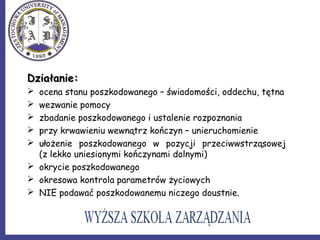 Działanie:Działanie:
 ocena stanu poszkodowanego – świadomości, oddechu, tętna
 wezwanie pomocy
 zbadanie poszkodowanego i ustalenie rozpoznania
 przy krwawieniu wewnątrz kończyn – unieruchomienie
 ułożenie poszkodowanego w pozycji przeciwwstrząsowej
(z lekko uniesionymi kończynami dolnymi)
 okrycie poszkodowanego
 okresowa kontrola parametrów życiowych
 NIE podawać poszkodowanemu niczego doustnie.
 