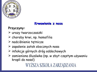 Krwawienie z nosaKrwawienie z nosa
Przyczyny:
 urazy twarzoczaszki
 choroby krwi, np. hemofilia
 nadciśnienie tętnicze
 zapalenie zatok obocznych nosa
 infekcje górnych dróg oddechowych
 zamieniona śluzówka (np. w zbyt częstym używaniu
kropli do nosa!)
 