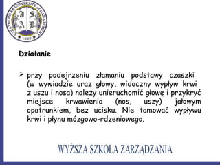 DziałanieDziałanie
 przy podejrzeniu złamaniu podstawy czaszki
(w wywiadzie uraz głowy, widoczny wypływ krwi
z uszu i nosa) należy unieruchomić głowę i przykryć
miejsce krwawienia (nos, uszy) jałowym
opatrunkiem, bez ucisku. Nie tamować wypływu
krwi i płynu mózgowo-rdzeniowego.
 