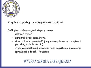  gdy nie podejrzewamy urazu czaszki:
Jeśli poszkodowany jest nieprzytomny:
– wezwać pomoc
– udrożnić drogi oddechowe
– skontrolować zawartość jamy ustnej (krew może spływać
po tylnej ścianie gardła)
– stosować ucisk na skrzydełka nosa do ustania krwawienia
– sprawdzać oddech i krążenie
 