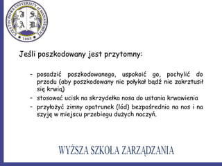 Jeśli poszkodowany jest przytomny:
– posadzić poszkodowanego, uspokoić go, pochylić do
przodu (aby poszkodowany nie połykał bądź nie zakrztusił
się krwią)
– stosować ucisk na skrzydełka nosa do ustania krwawienia
– przyłożyć zimny opatrunek (lód) bezpośrednio na nos i na
szyję w miejscu przebiegu dużych naczyń.
 