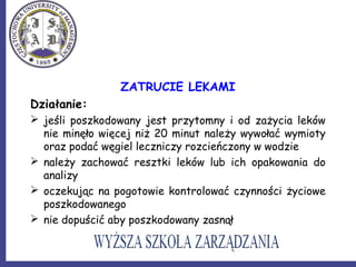 ZATRUCIE LEKAMI
Działanie:
 jeśli poszkodowany jest przytomny i od zażycia leków
nie minęło więcej niż 20 minut należy wywołać wymioty
oraz podać węgiel leczniczy rozcieńczony w wodzie
 należy zachować resztki leków lub ich opakowania do
analizy
 oczekując na pogotowie kontrolować czynności życiowe
poszkodowanego
 nie dopuścić aby poszkodowany zasnął
 