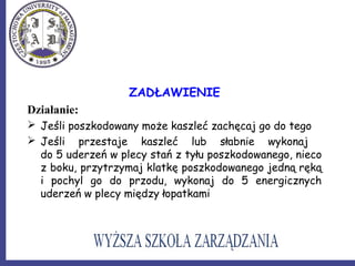 ZADŁAWIENIE
Działanie:
 Jeśli poszkodowany może kaszleć zachęcaj go do tego
 Jeśli przestaje kaszleć lub słabnie wykonaj
do 5 uderzeń w plecy stań z tyłu poszkodowanego, nieco
z boku, przytrzymaj klatkę poszkodowanego jedną ręką
i pochyl go do przodu, wykonaj do 5 energicznych
uderzeń w plecy między łopatkami
 
