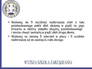  Wykonaj do 5 naciśnięć nadbrzusza stań z tyłu
poszkodowanego połóż dłoń złożoną w pięść na jego
brzuchu w okolicy żołądka obejmij poszkodowanego
i mocno chwyć zwiniętą w pięść dłoń drugą dłonią
 Wykonuj na zmianę 5 uderzeń w plecy i 5 ucisków
nadbrzusza aż do usunięcia ciała obcego.
 