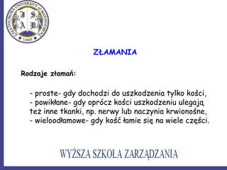 ZŁAMANIA
Rodzaje złamań:
- proste- gdy dochodzi do uszkodzenia tylko kości,
- powikłane- gdy oprócz kości uszkodzeniu ulegają
też inne tkanki, np. nerwy lub naczynia krwionośne,
- wieloodłamowe- gdy kość łamie się na wiele części.
 