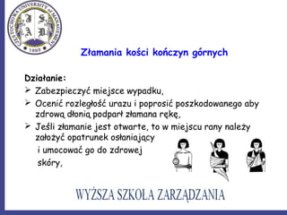 Złamania kości kończyn górnych
Działanie:
 Zabezpieczyć miejsce wypadku,
 Ocenić rozległość urazu i poprosić poszkodowanego aby
zdrową dłonią podparł złamana rękę,
 Jeśli złamanie jest otwarte, to w miejscu rany należy
założyć opatrunek osłaniający
i umocować go do zdrowej
skóry,
 