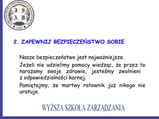 2. ZAPEWNIJ BEZPIECZEŃSTWO SOBIE
Nasze bezpieczeństwo jest najważniejsze.
Jeżeli nie udzielimy pomocy wiedząc, że przez to
narażamy swoje zdrowie, jesteśmy zwolnieni
z odpowiedzialności karnej.
Pamiętajmy, że martwy ratownik już nikogo nie
uratuje.
 