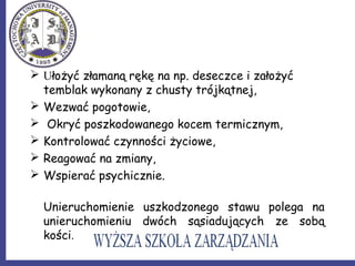  Ułożyć złamaną rękę na np. deseczce i założyć
temblak wykonany z chusty trójkątnej,
 Wezwać pogotowie,
 Okryć poszkodowanego kocem termicznym,
 Kontrolować czynności życiowe,
 Reagować na zmiany,
 Wspierać psychicznie.
Unieruchomienie uszkodzonego stawu polega na
unieruchomieniu dwóch sąsiadujących ze sobą
kości.
 