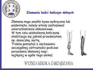 Złamania kości kończyn dolnych
Złamana noga zwykle bywa wykręcona lub
podwinięta, należy wtedy zastosować
unieruchomienie obłożeniowe.
W tym celu uszkodzoną kończynę
stabilizuje się jakimś przedmiotem
np. deseczką, nartą.
Trzeba pamiętać o zachowaniu
szczególnej ostrożności podczas
poruszania złamanej nogi-
najlepiej w ogóle tego unikać.
 