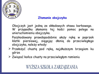 Złamanie obojczyka
Obojczyk jest jedną ze składowych stawu barkowego.
W przypadku złamania tej kości pomoc polega na
unieruchomieniu obojczyka.
Poszkodowany prawdopodobnie ułoży rękę w poprzek
klatki piersiowej, sięgając dłonią do przeciwległego
obojczyka, należy wtedy:
 Przełożyć chustę pod ręką, najdłuższym brzegiem ku
górze
 Związać końce chusty na przeciwległym ramieniu
 