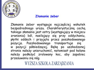 Złamanie żeber
Złamanie żeber występuje najczęściej wskutek
bezpośredniego urazu. Charakterystyczną cechą
takiego złamania jest ostry (występujący w miejscu
zranienia) ból, nasilający się przy oddychaniu,
płytki oddech i przyjęta przez poszkodowanego
pozycja. Poszkodowanego transportuje się
w pozycji półsiedzącej. Rękę po uszkodzonej
stronie należy unieruchomić, natomiast pod kolana
należy podłożyć zrolowany koc, aby zapobiec
przesuwaniu się nóg.
 