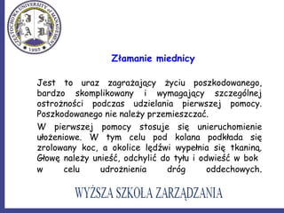 Złamanie miednicy
Jest to uraz zagrażający życiu poszkodowanego,
bardzo skomplikowany i wymagający szczególnej
ostrożności podczas udzielania pierwszej pomocy.
Poszkodowanego nie należy przemieszczać.
W pierwszej pomocy stosuje się unieruchomienie
ułożeniowe. W tym celu pod kolana podkłada się
zrolowany koc, a okolice lędźwi wypełnia się tkaniną.
Głowę należy unieść, odchylić do tyłu i odwieść w bok
w celu udrożnienia dróg oddechowych.
 