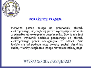 PORAŻENIE PRĄDEM
Pierwsza pomoc polega na przerwaniu obwodu
elektrycznego, najczęściej przez wyciągnięcie wtyczki
z gniazdka lub wykręcenie bezpiecznika. Gdy to nie jest
możliwe, ratownik oddziela porażonego od obwodu
elektrycznego przez odciągnięcie za odzież. Sam
izoluje się od podłoża przy pomocy suchej deski lub
suchej tkaniny, względnie innego materiału izolacyjnego
 