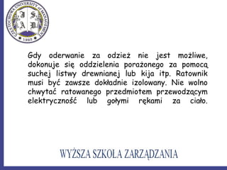 Gdy oderwanie za odzież nie jest możliwe,
dokonuje się oddzielenia porażonego za pomocą
suchej listwy drewnianej lub kija itp. Ratownik
musi być zawsze dokładnie izolowany. Nie wolno
chwytać ratowanego przedmiotem przewodzącym
elektryczność lub gołymi rękami za ciało.
 