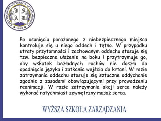 Po usunięciu porażonego z niebezpiecznego miejsca
kontroluje się u niego oddech i tętno. W przypadku
utraty przytomności i zachowanym oddechu stosuje się
tzw. bezpieczne ułożenie na boku i przytrzymuje go,
aby wskutek bezładnych ruchów nie doszło do
opadnięcia języka i zatkania wejścia do krtani. W razie
zatrzymania oddechu stosuje się sztuczne oddychanie
zgodnie z zasadami obowiązującymi przy prowadzeniu
reanimacji. W razie zatrzymania akcji serca należy
wykonać natychmiast zewnętrzny masaż serca.
 