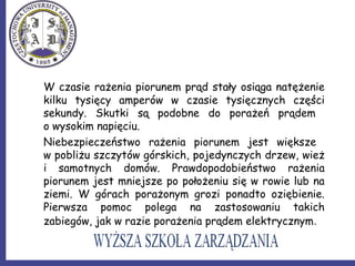 W czasie rażenia piorunem prąd stały osiąga natężenie
kilku tysięcy amperów w czasie tysięcznych części
sekundy. Skutki są podobne do porażeń prądem
o wysokim napięciu.
Niebezpieczeństwo rażenia piorunem jest większe
w pobliżu szczytów górskich, pojedynczych drzew, wież
i samotnych domów. Prawdopodobieństwo rażenia
piorunem jest mniejsze po położeniu się w rowie lub na
ziemi. W górach porażonym grozi ponadto oziębienie.
Pierwsza pomoc polega na zastosowaniu takich
zabiegów, jak w razie porażenia prądem elektrycznym.
 
