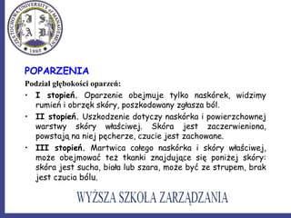 POPARZENIA
Podział głębokości oparzeń:
• I stopień. Oparzenie obejmuje tylko naskórek, widzimy
rumień i obrzęk skóry, poszkodowany zgłasza ból.
• II stopień. Uszkodzenie dotyczy naskórka i powierzchownej
warstwy skóry właściwej. Skóra jest zaczerwieniona,
powstają na niej pęcherze, czucie jest zachowane.
• III stopień. Martwica całego naskórka i skóry właściwej,
może obejmować też tkanki znajdujące się poniżej skóry:
skóra jest sucha, biała lub szara, może być ze strupem, brak
jest czucia bólu.
 