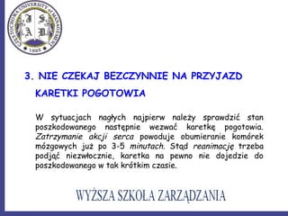 3. NIE CZEKAJ BEZCZYNNIE NA PRZYJAZD
KARETKI POGOTOWIA
W sytuacjach nagłych najpierw należy sprawdzić stan
poszkodowanego następnie wezwać karetkę pogotowia.
Zatrzymanie akcji serca powoduje obumieranie komórek
mózgowych już po 3-5 minutach. Stąd reanimację trzeba
podjąć niezwłocznie, karetka na pewno nie dojedzie do
poszkodowanego w tak krótkim czasie.
 