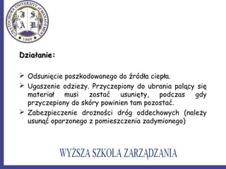 Działanie:Działanie:
 Odsunięcie poszkodowanego do źródła ciepła.
 Ugaszenie odzieży. Przyczepiony do ubrania palący się
materiał musi zostać usunięty, podczas gdy
przyczepiony do skóry powinien tam pozostać.
 Zabezpieczenie drożności dróg oddechowych (należy
usunąć oparzonego z pomieszczenia zadymionego)
 