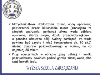  Natychmiastowe schładzanie zimną wodą oparzonej
powierzchni przez kilkanaście minut (zmniejsza to
stopień oparzenia, ponieważ zimna woda odbiera
oparzonej skórze ciepło, działa przeciwobrzękowo
a ponadto uśmierza ból). Należy pamiętać, że woda
powinna być czysta i mieć temperaturę ok. 20 st.C.
Można zanurzyć poszkodowanego w wannie, na co
najmniej 20 minut.
 Przy oparzeniach w obrębie jamy ustnej i gardła
poszkodowany powinien płukać gardło zimną wodą albo
ssać kawałki lodu.
 