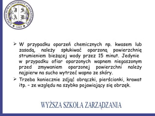  W przypadku oparzeń chemicznych np. kwasem lub
zasadą, należy spłukiwać oparzoną powierzchnię
strumieniem bieżącej wody przez 15 minut. Jedynie
w przypadku ofiar oparzonych wapnem niegaszonym
przed zmywaniem oparzonej powierzchni należy
najpierw na sucho wytrzeć wapno ze skóry.
 Trzeba koniecznie zdjąć obrączki, pierścionki, krawat
itp. – ze względu na szybko pojawiający się obrzęk.
 