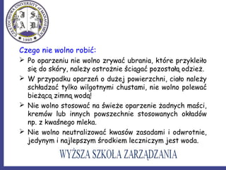 Czego nie wolno robić:
 Po oparzeniu nie wolno zrywać ubrania, które przykleiło
się do skóry, należy ostrożnie ściągać pozostałą odzież.
 W przypadku oparzeń o dużej powierzchni, ciało należy
schładzać tylko wilgotnymi chustami, nie wolno polewać
bieżącą zimną wodą!
 Nie wolno stosować na świeże oparzenie żadnych maści,
kremów lub innych powszechnie stosowanych okładów
np. z kwaśnego mleka.
 Nie wolno neutralizować kwasów zasadami i odwrotnie,
jedynym i najlepszym środkiem leczniczym jest woda.
 