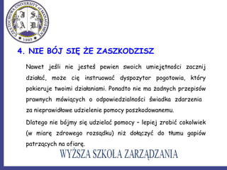 4. NIE BÓJ SIĘ ŻE ZASZKODZISZ
Nawet jeśli nie jesteś pewien swoich umiejętności zacznij
działać, może cię instruować dyspozytor pogotowia, który
pokieruje twoimi działaniami. Ponadto nie ma żadnych przepisów
prawnych mówiących o odpowiedzialności świadka zdarzenia
za nieprawidłowe udzielenie pomocy poszkodowanemu.
Dlatego nie bójmy się udzielać pomocy – lepiej zrobić cokolwiek
(w miarę zdrowego rozsądku) niż dołączyć do tłumu gapiów
patrzących na ofiarę.
 