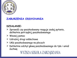 ZABURZENIA ODDYCHANIA
DZIAŁANIE:
 Sprawdź czy poszkodowany reaguje zadaj pytanie,
delikatnie potrząśnij poszkodowanego
 Wezwij pomoc
 Udrożnij drogi oddechowe
 Ułóż poszkodowanego na plecach
 Delikatnie odchyl głowę poszkodowanego do tyłu i unieś
żuchwę
 