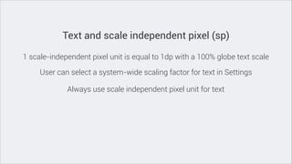 Text and scale independent pixel (sp)
1 scale-independent pixel unit is equal to 1dp with a 100% globe text scale
User can select a system-wide scaling factor for text in Settings
Always use scale independent pixel unit for text

 