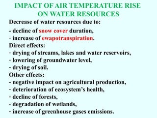 IMPACT OF AIR TEMPERATURE RISE
ON WATER RESOURCES
Decrease of water resources due to:
- decline of snow cover duration,
- increase of ewapotranspiration.
Direct effects:
- drying of streams, lakes and water reservoirs,
- lowering of groundwater level,
- drying of soil.
Other effects:
- negative impact on agricultural production,
- deterioration of ecosystem’s health,
- decline of forests,
- degradation of wetlands,
- increase of greenhouse gases emissions.

 