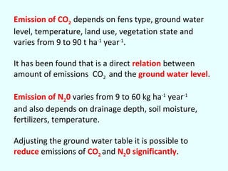 Emission of CO2 depends on fens type, ground water
level, temperature, land use, vegetation state and
varies from 9 to 90 t ha-1 year-1.
It has been found that is a direct relation between
amount of emissions CO2 and the ground water level.
Emission of N20 varies from 9 to 60 kg ha-1 year-1
and also depends on drainage depth, soil moisture,
fertilizers, temperature.
Adjusting the ground water table it is possible to
reduce emissions of CO2 and N20 significantly.

 
