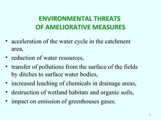 ENVIRONMENTAL THREATS
OF AMELIORATIVE MEASURES
• acceleration of the water cycle in the catchment
area,
• reduction of water resources,
• transfer of pollutions from the surface of the fields
by ditches to surface water bodies,
• increased leaching of chemicals in drainage areas,
• destruction of wetland habitats and organic soils,
• impact on emission of greenhouses gases.
25

 