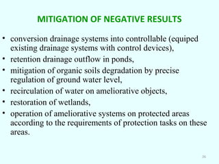 MITIGATION OF NEGATIVE RESULTS
• conversion drainage systems into controllable (equiped
existing drainage systems with control devices),
• retention drainage outflow in ponds,
• mitigation of organic soils degradation by precise
regulation of ground water level,
• recirculation of water on ameliorative objects,
• restoration of wetlands,
• operation of ameliorative systems on protected areas
according to the requirements of protection tasks on these
areas.
26

 