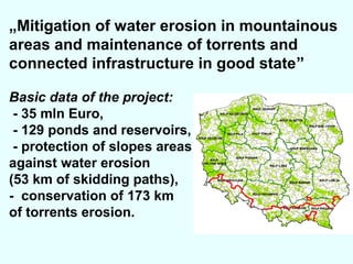 „Mitigation of water erosion in mountainous
areas and maintenance of torrents and
connected infrastructure in good state”
Basic data of the project:
- 35 mln Euro,
- 129 ponds and reservoirs,
- protection of slopes areas
against water erosion
(53 km of skidding paths),
- conservation of 173 km
of torrents erosion.

 