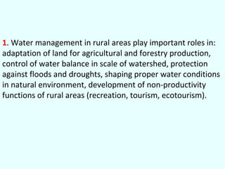 1. Water management in rural areas play important roles in:
adaptation of land for agricultural and forestry production,
control of water balance in scale of watershed, protection
against floods and droughts, shaping proper water conditions
in natural environment, development of non-productivity
functions of rural areas (recreation, tourism, ecotourism).

 