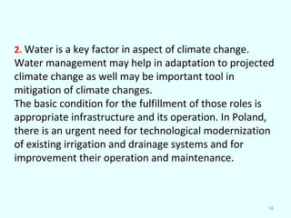 2. Water is a key factor in aspect of climate change.

Water management may help in adaptation to projected
climate change as well may be important tool in
mitigation of climate changes.
The basic condition for the fulfillment of those roles is
appropriate infrastructure and its operation. In Poland,
there is an urgent need for technological modernization
of existing irrigation and drainage systems and for
improvement their operation and maintenance.

34

 