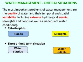WATER MANAGEMENT - CRITICAL SITUATIONS
The most important problems of water management are
the quality of water and their temporal and spatial
variability, including extreme hydrological events
(droughts and floods as well as inadequate water
conditions).
• Catastrophes
Floods

Droughts

• Short or long term situation
Water
surplus

Water
deficits

 