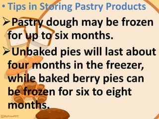 • Tips in Storing Pastry Products
Pastry dough may be frozen
for up to six months.
Unbaked pies will last about
four months in the freezer,
while baked berry pies can
be frozen for six to eight
months.
 