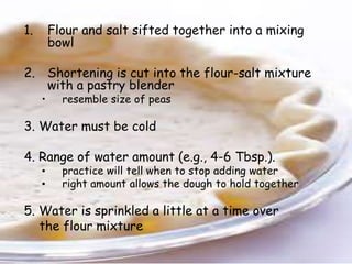 1. Flour and salt sifted together into a mixing
bowl
2. Shortening is cut into the flour-salt mixture
with a pastry blender
• resemble size of peas
3. Water must be cold
4. Range of water amount (e.g., 4-6 Tbsp.).
• practice will tell when to stop adding water
• right amount allows the dough to hold together
5. Water is sprinkled a little at a time over
the flour mixture
 