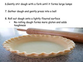 6.Gently stir dough with a fork until it forms large lumps
7. Gather dough and gently press into a ball
8. Roll out dough onto a lightly floured surface
• Re-rolling dough forms more gluten and adds
toughness
 