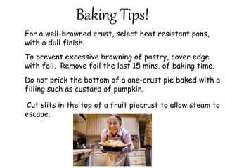 Baking Tips!
For a well-browned crust, select heat resistant pans,
with a dull finish.
To prevent excessive browning of pastry, cover edge
with foil. Remove foil the last 15 mins. of baking time.
Do not prick the bottom of a one-crust pie baked with a
filling such as custard of pumpkin.
Cut slits in the top of a fruit piecrust to allow steam to
escape.
 