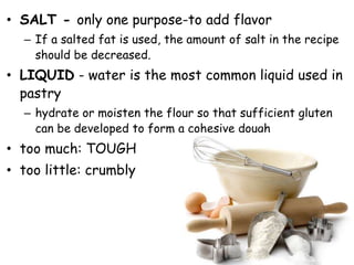 • SALT - only one purpose-to add flavor
– If a salted fat is used, the amount of salt in the recipe
should be decreased.
• LIQUID - water is the most common liquid used in
pastry
– hydrate or moisten the flour so that sufficient gluten
can be developed to form a cohesive dough
• too much: TOUGH
• too little: crumbly
 